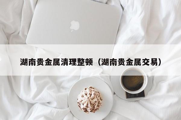 湖南贵金属清理整顿（湖南贵金属交易）