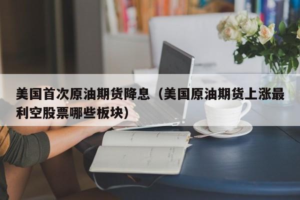 美国首次原油期货降息（美国原油期货上涨最利空股票哪些板块）