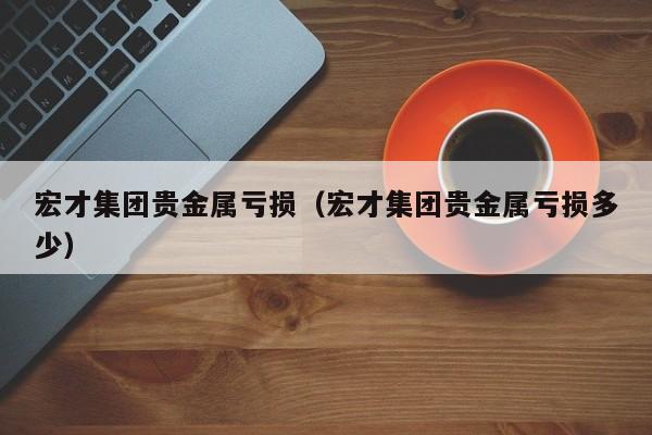 宏才集团贵金属亏损（宏才集团贵金属亏损多少）
