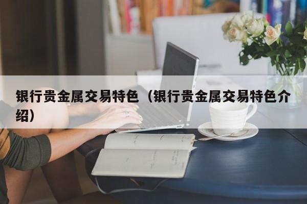 银行贵金属交易特色（银行贵金属交易特色介绍）