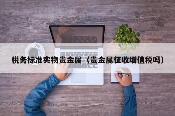 税务标准实物贵金属(贵金属征收增值税吗)