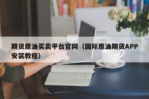 期货原油买卖平台官网（国际原油期货APP安装教程）