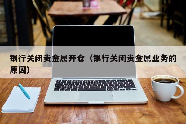 银行关闭贵金属开仓（银行关闭贵金属业务的原因）