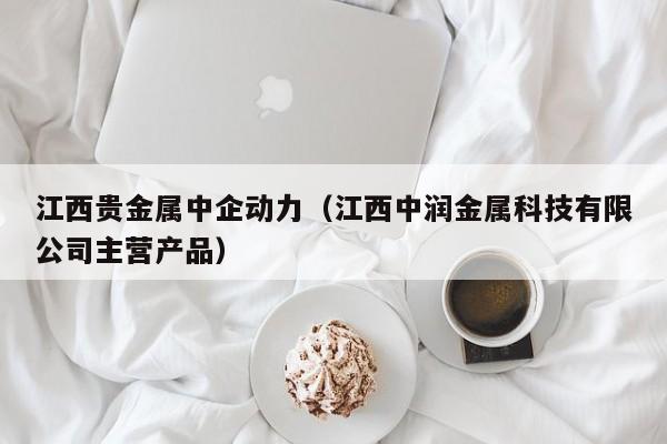 江西贵金属中企动力(江西中润金属科技有限公司主营产品)