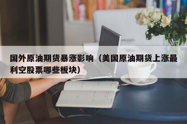 国外原油期货暴涨影响（美国原油期货上涨最利空股票哪些板块）