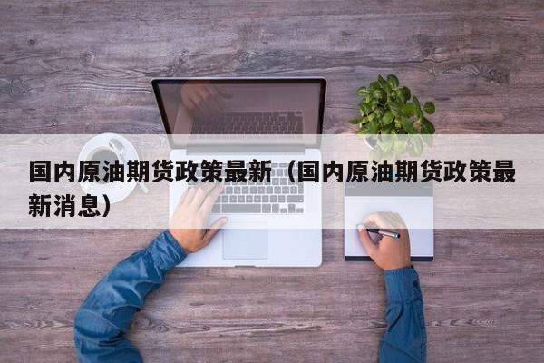 国内原油期货政策最新（国内原油期货政策最新消息）