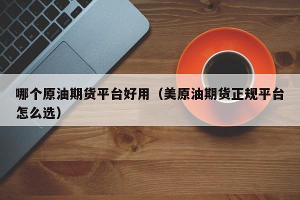 哪个原油期货平台好用（美原油期货正规平台怎么选）