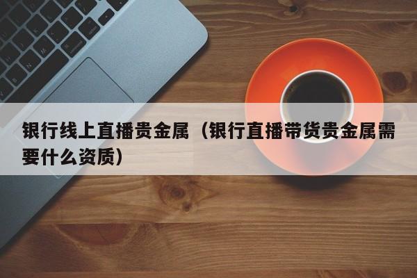 银行线上直播贵金属（银行直播带货贵金属需要什么资质）
