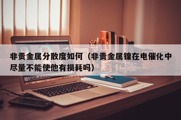 非贵金属分散度如何(非贵金属镍在电催化中尽量不能使他有损耗吗)