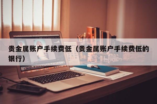 贵金属账户手续费低（贵金属账户手续费低的银行）